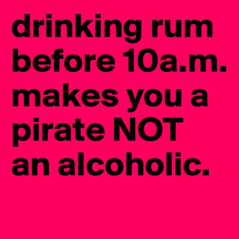drinking rum before 10a.m. makes you a pirate NOT an alcoholic. 
