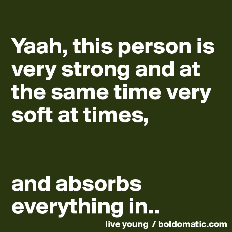 
Yaah, this person is very strong and at the same time very soft at times, 


and absorbs everything in..