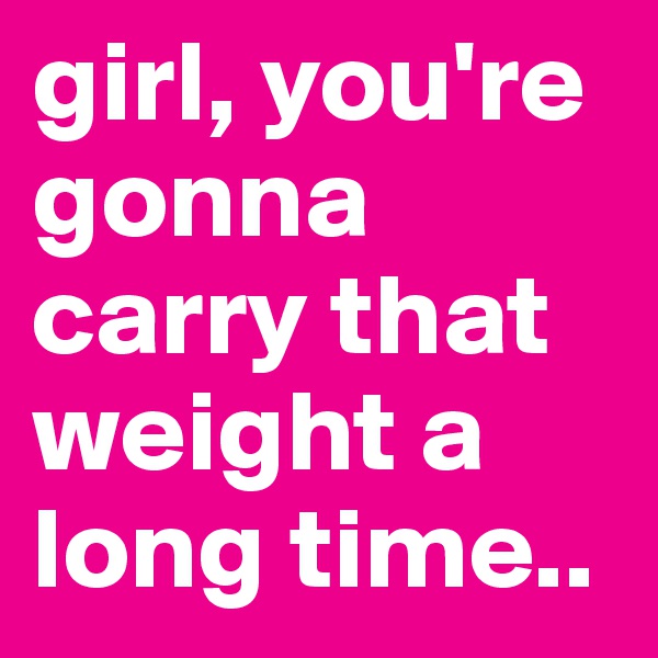 girl, you're gonna carry that weight a long time..