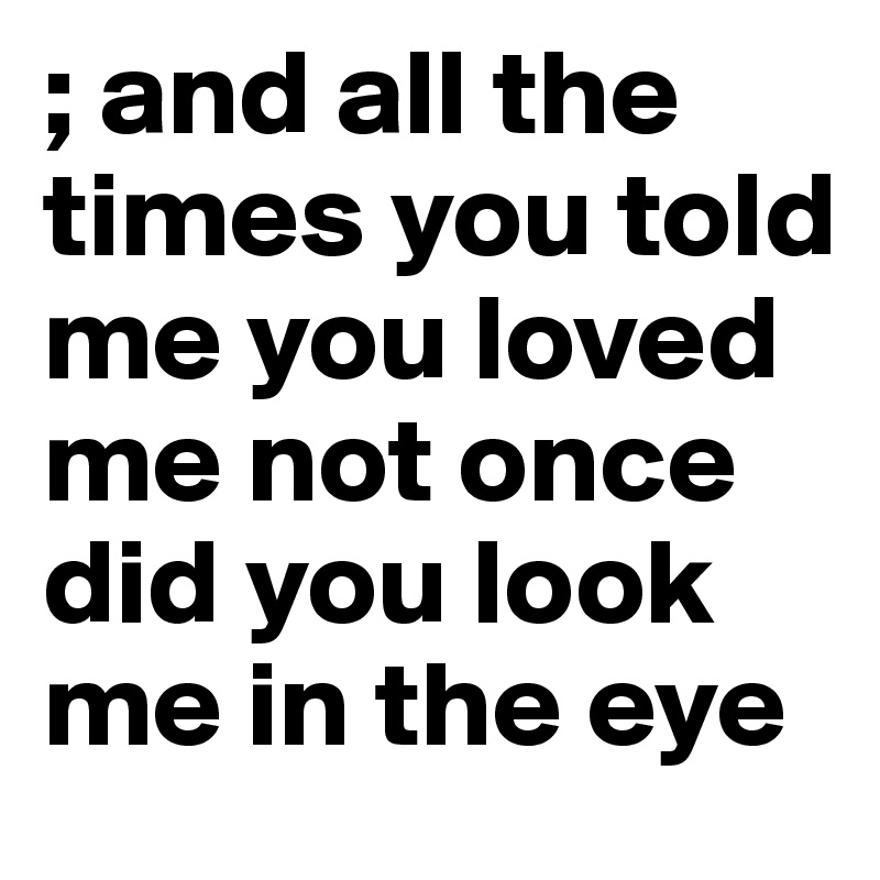 ; and all the times you told me you loved me not once did you look me in the eye