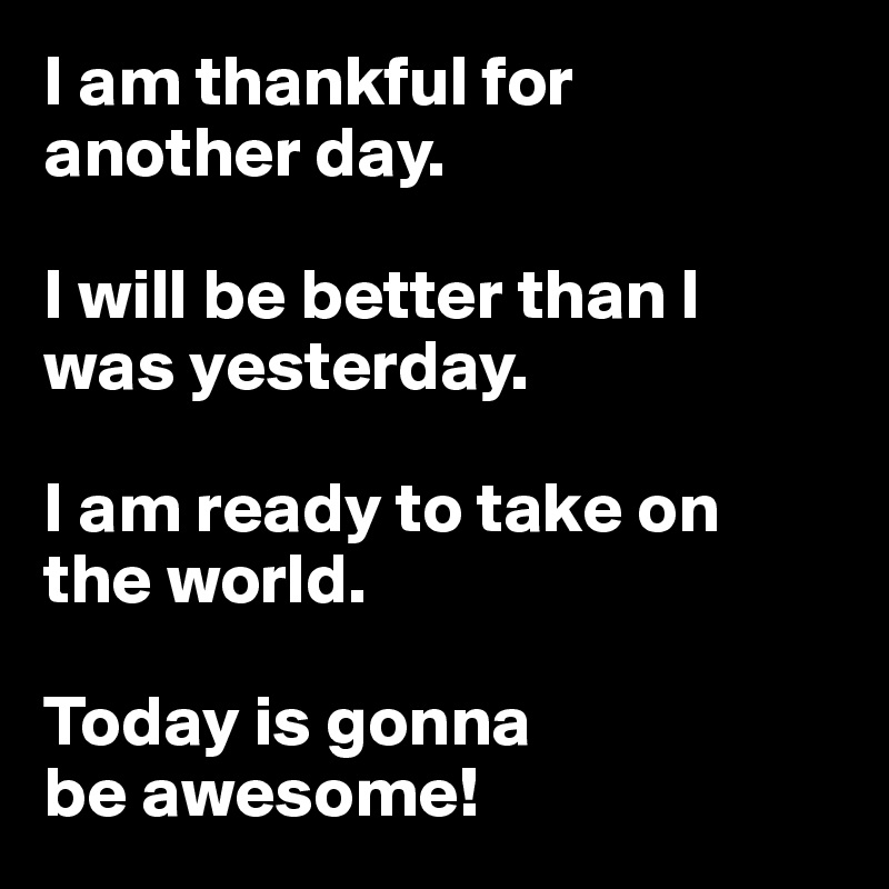 I am thankful for
another day. 

I will be better than I was yesterday.

I am ready to take on
the world.

Today is gonna
be awesome!
