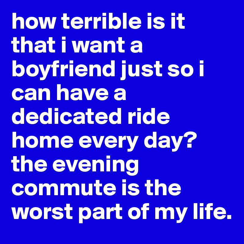 how terrible is it that i want a boyfriend just so i can have a dedicated ride home every day? the evening commute is the worst part of my life.