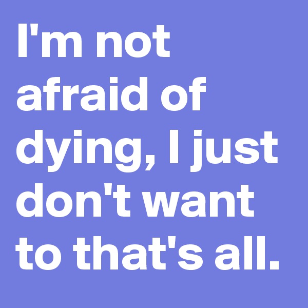I'm not afraid of dying, I just don't want to that's all.