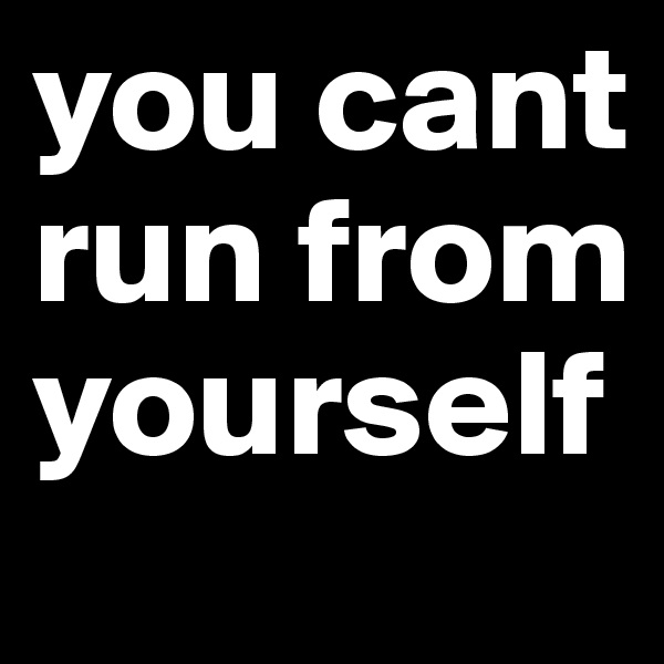 you cant run from yourself 