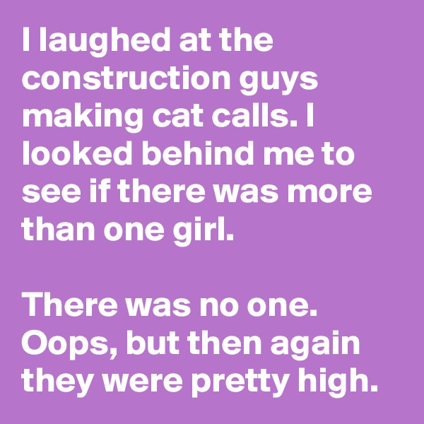 I laughed at the construction guys making cat calls. I looked behind me to see if there was more than one girl.

There was no one. Oops, but then again they were pretty high.