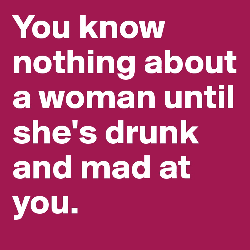 You know nothing about a woman until she's drunk and mad at you. 