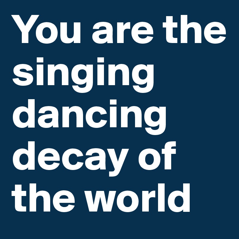 You are the singing dancing decay of the world