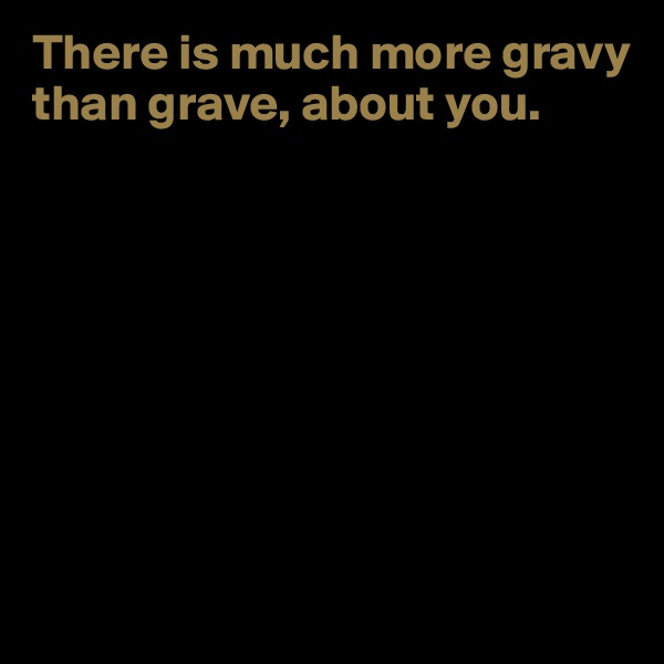There is much more gravy than grave, about you. 








