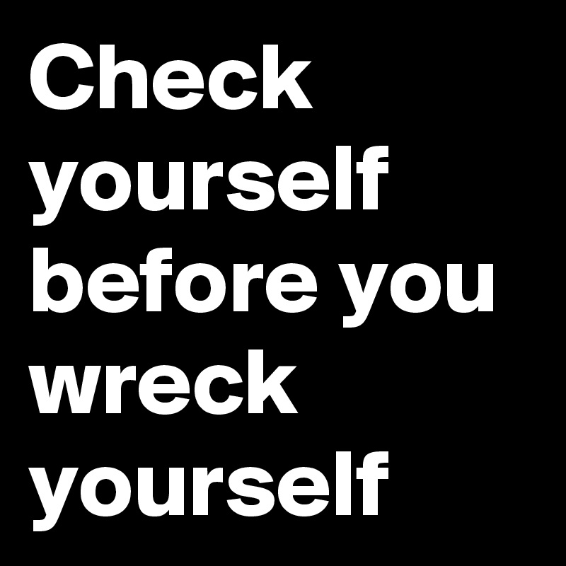 Check yourself before you wreck yourself 