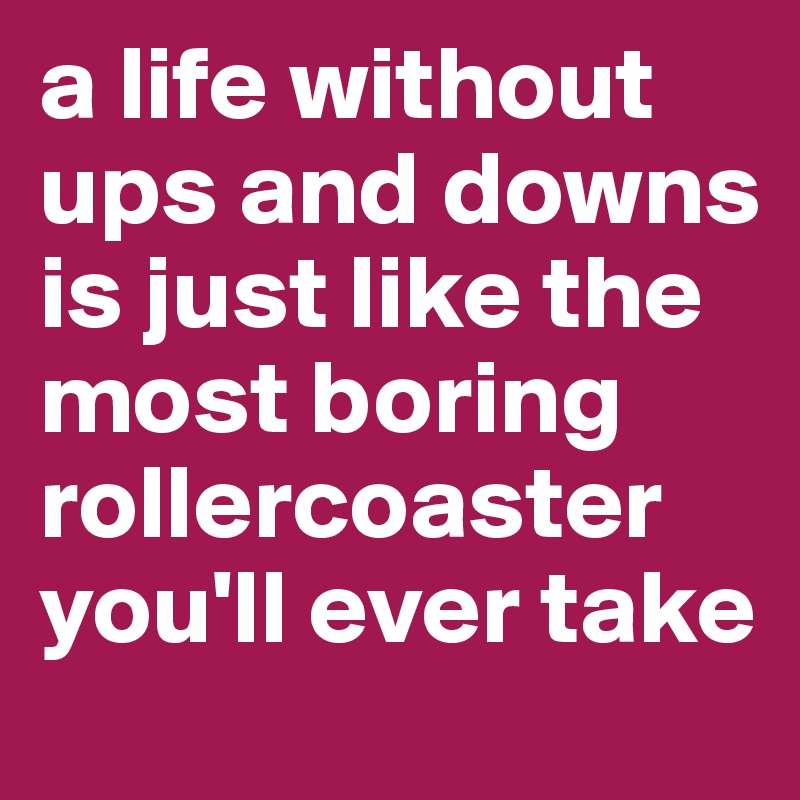 a life without ups and downs is just like the most boring rollercoaster you'll ever take