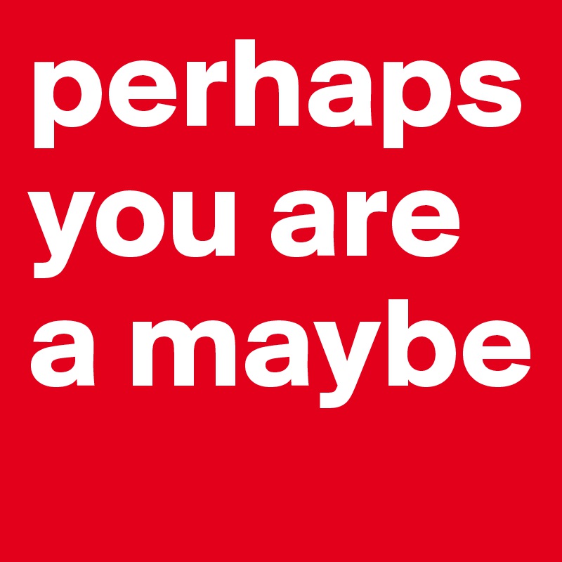 perhaps you are a maybe