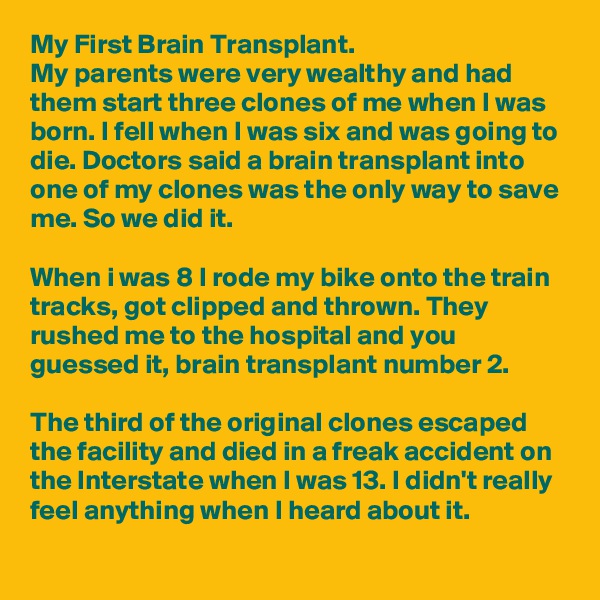 My First Brain Transplant. 
My parents were very wealthy and had them start three clones of me when I was born. I fell when I was six and was going to die. Doctors said a brain transplant into one of my clones was the only way to save me. So we did it.

When i was 8 I rode my bike onto the train tracks, got clipped and thrown. They rushed me to the hospital and you guessed it, brain transplant number 2.

The third of the original clones escaped the facility and died in a freak accident on the Interstate when I was 13. I didn't really feel anything when I heard about it.
