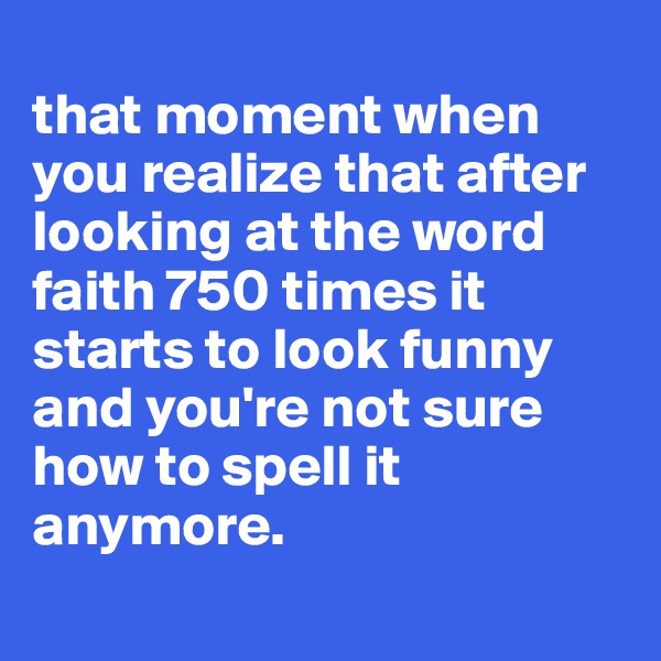 
that moment when you realize that after looking at the word faith 750 times it starts to look funny and you're not sure how to spell it anymore.
