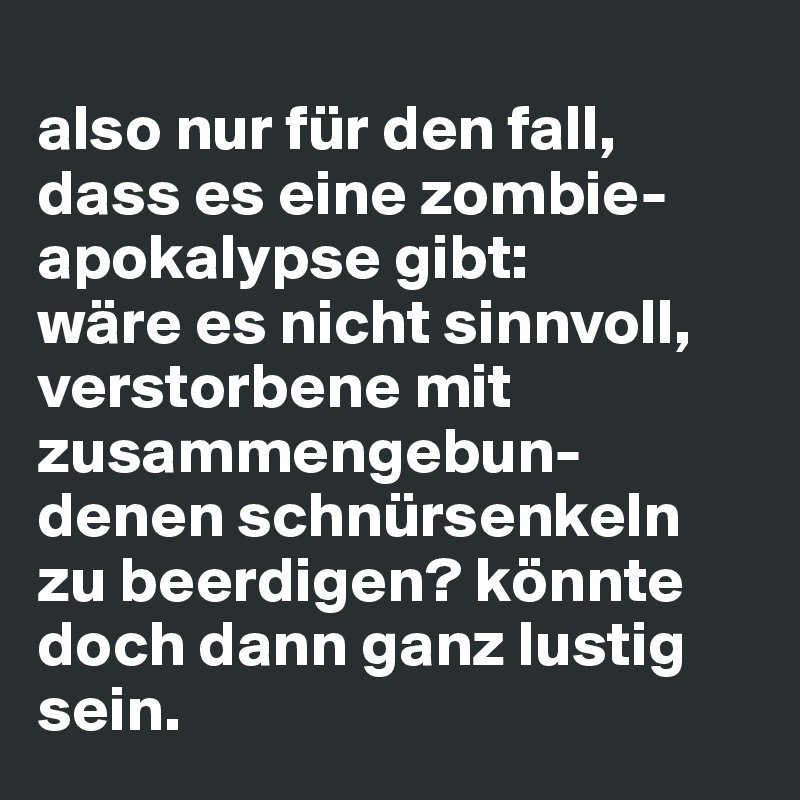 
also nur für den fall, dass es eine zombie-apokalypse gibt: 
wäre es nicht sinnvoll, verstorbene mit zusammengebun-denen schnürsenkeln zu beerdigen? könnte doch dann ganz lustig sein.