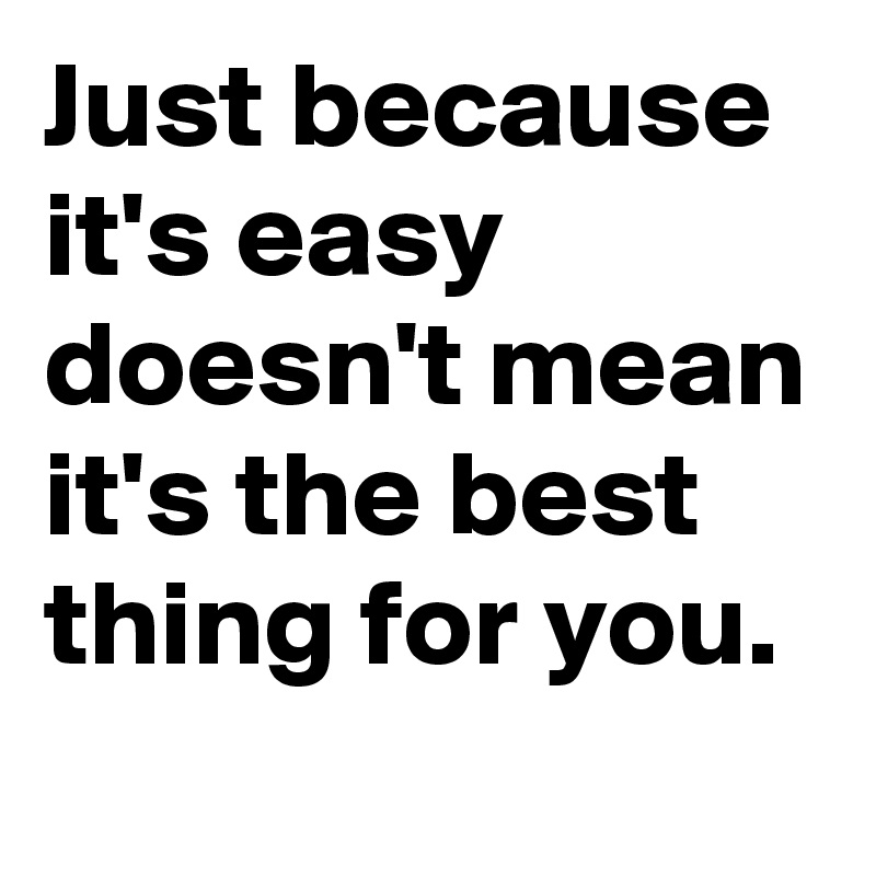 Just because it's easy doesn't mean it's the best thing for you.