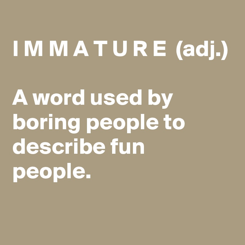 
I M M A T U R E  (adj.)

A word used by boring people to describe fun people.
