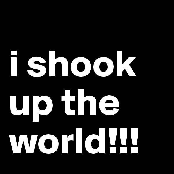 
i shook up the world!!!