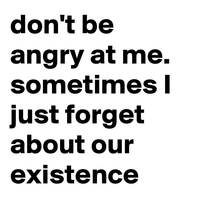 don't be angry at me. sometimes I just forget about our existence 