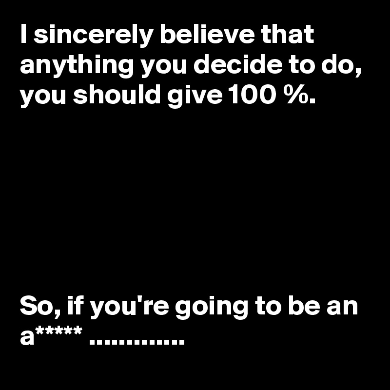 I sincerely believe that anything you decide to do, you should give 100 %. 






So, if you're going to be an a***** .............