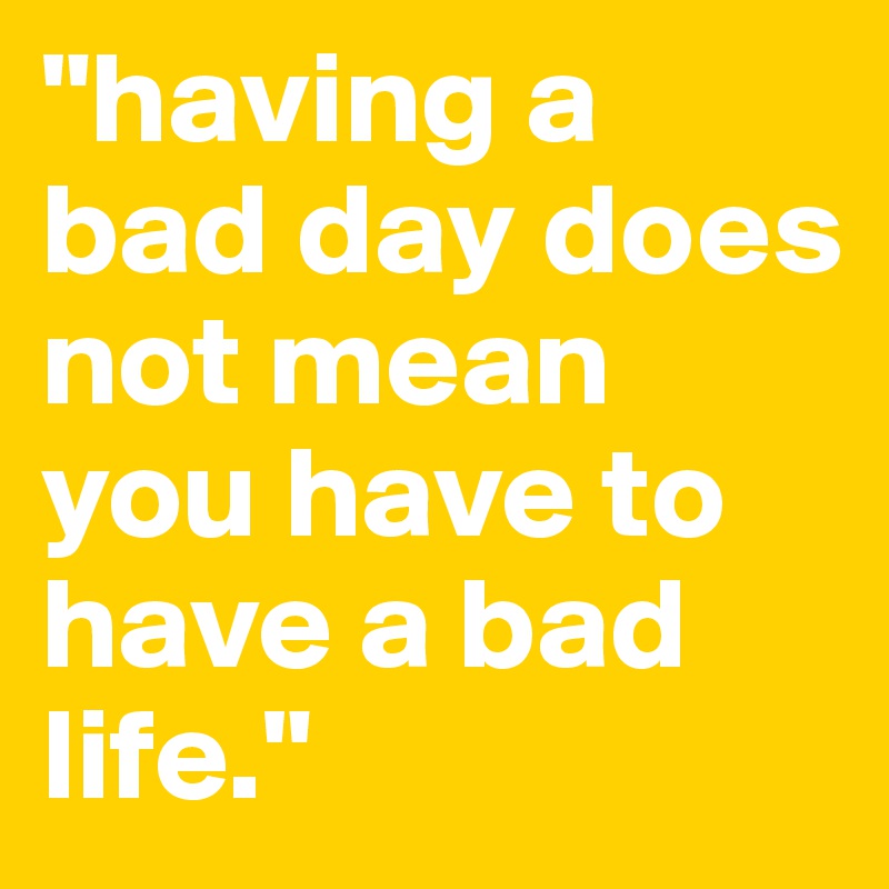 "having a bad day does not mean you have to have a bad life."