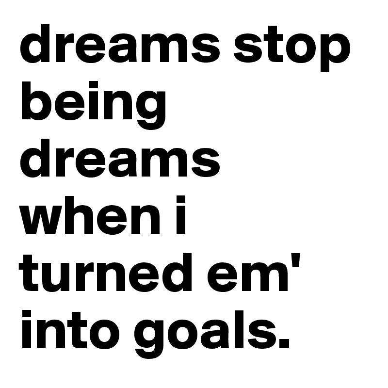 dreams stop being dreams when i turned em' into goals.