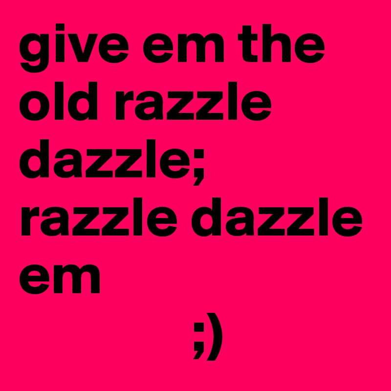 give em the old razzle dazzle; razzle dazzle em 
               ;)