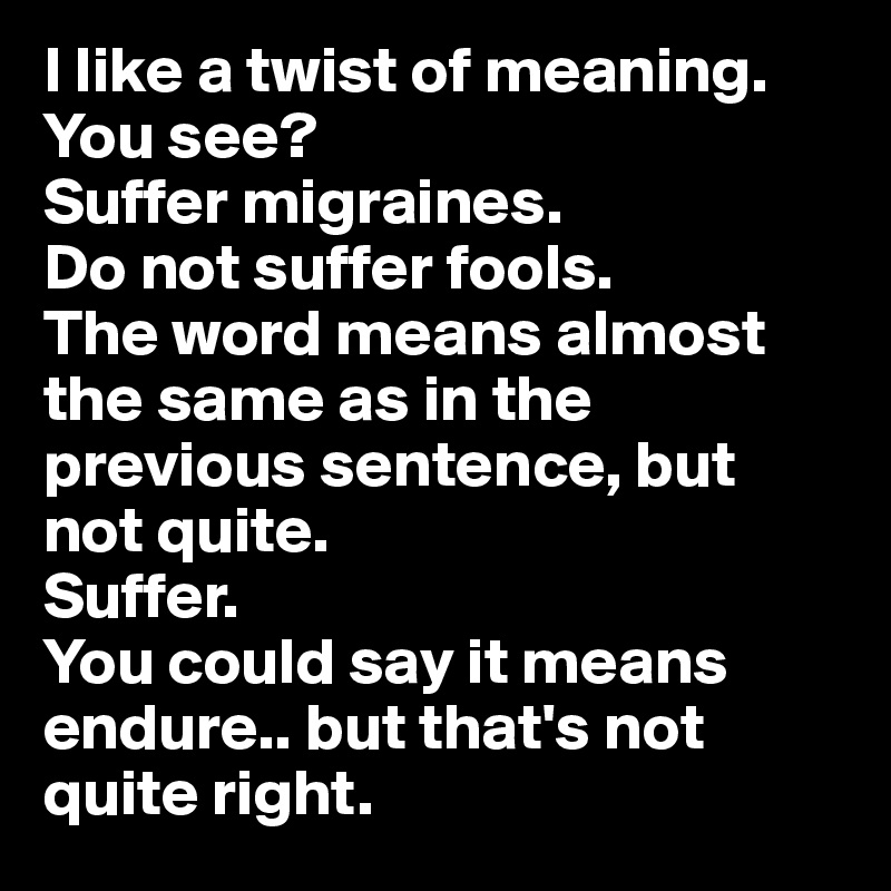 I like a twist of meaning. You see? 
Suffer migraines.
Do not suffer fools.
The word means almost the same as in the previous sentence, but 
not quite.
Suffer. 
You could say it means endure.. but that's not quite right.