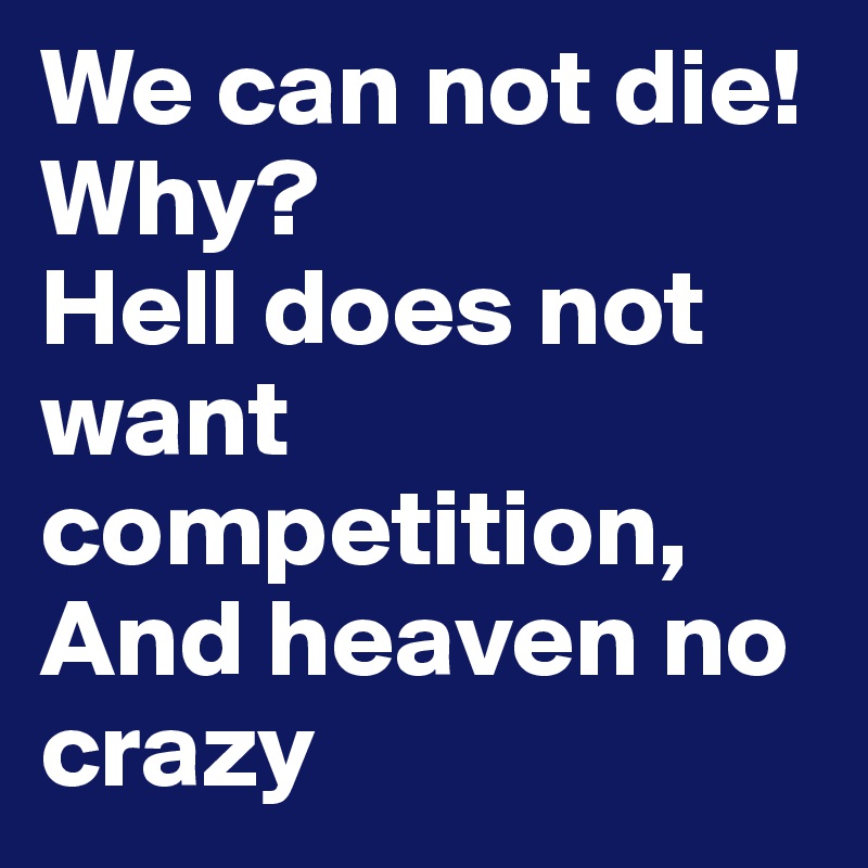 We can not die! Why?
Hell does not want competition,
And heaven no crazy