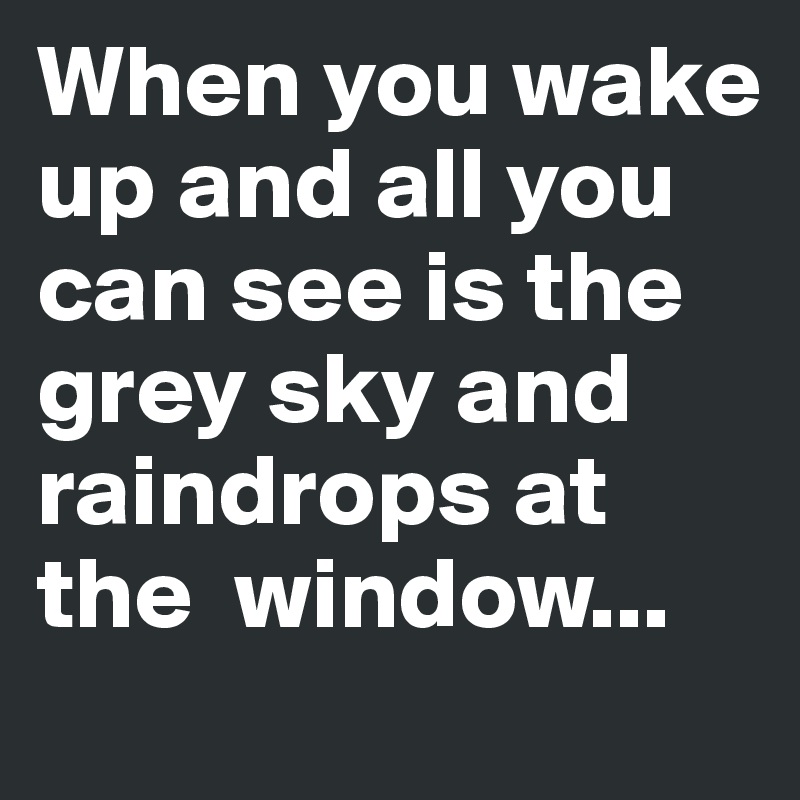When you wake up and all you can see is the grey sky and raindrops at the  window...