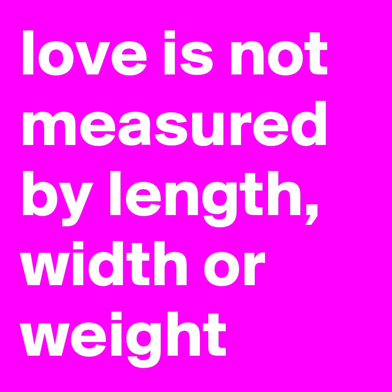 love is not measured by length,  width or weight