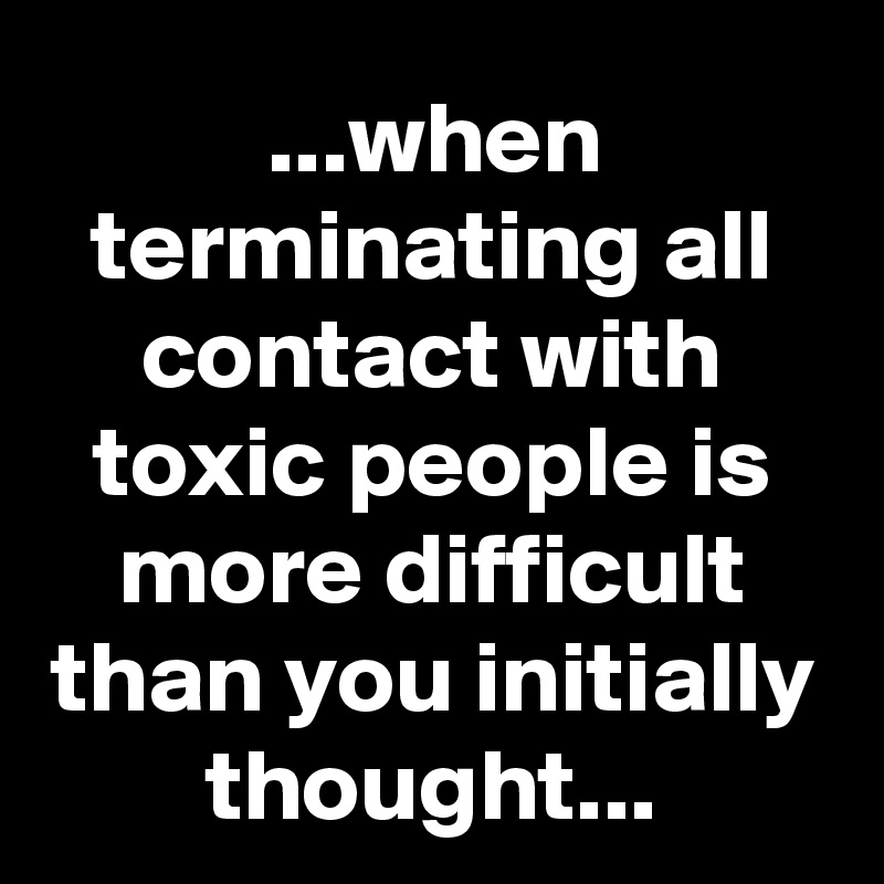 ...when terminating all contact with toxic people is more difficult than you initially thought...