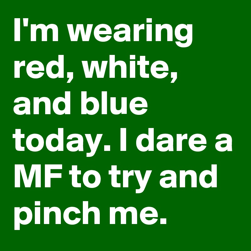 I'm wearing red, white, and blue today. I dare a MF to try and pinch me.