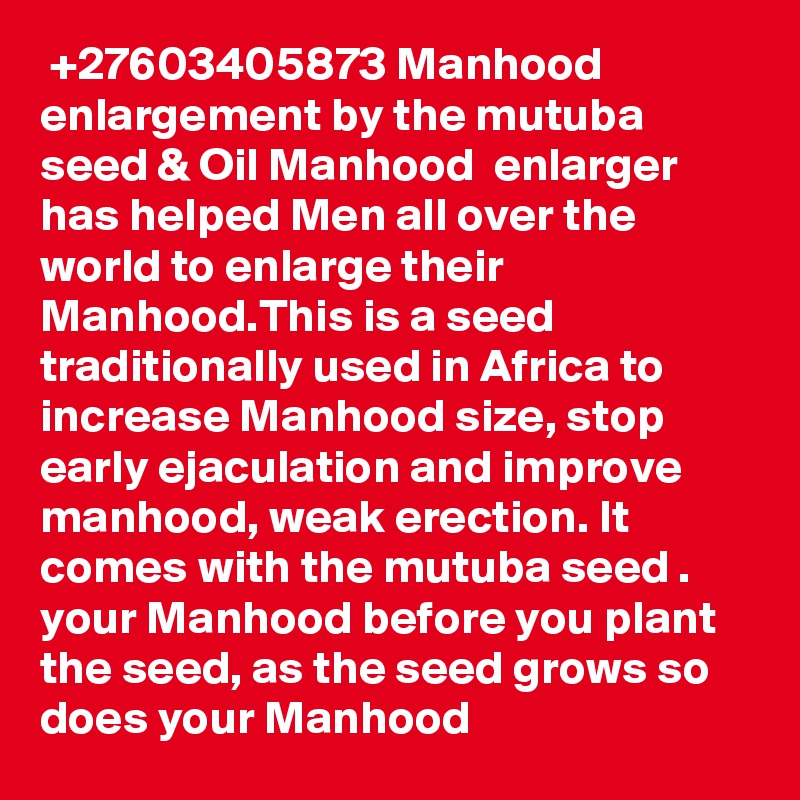  +27603405873 Manhood enlargement by the mutuba seed & Oil Manhood  enlarger has helped Men all over the world to enlarge their Manhood.This is a seed traditionally used in Africa to increase Manhood size, stop early ejaculation and improve manhood, weak erection. It comes with the mutuba seed . your Manhood before you plant the seed, as the seed grows so does your Manhood