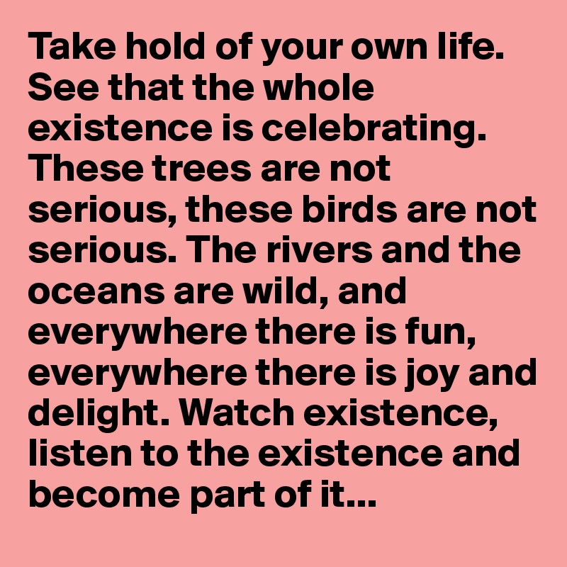 Take hold of your own life. See that the whole existence is celebrating. These trees are not serious, these birds are not serious. The rivers and the oceans are wild, and everywhere there is fun, everywhere there is joy and delight. Watch existence, listen to the existence and become part of it...