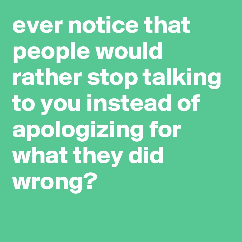 ever notice that people would rather stop talking to you instead of apologizing for what they did wrong?