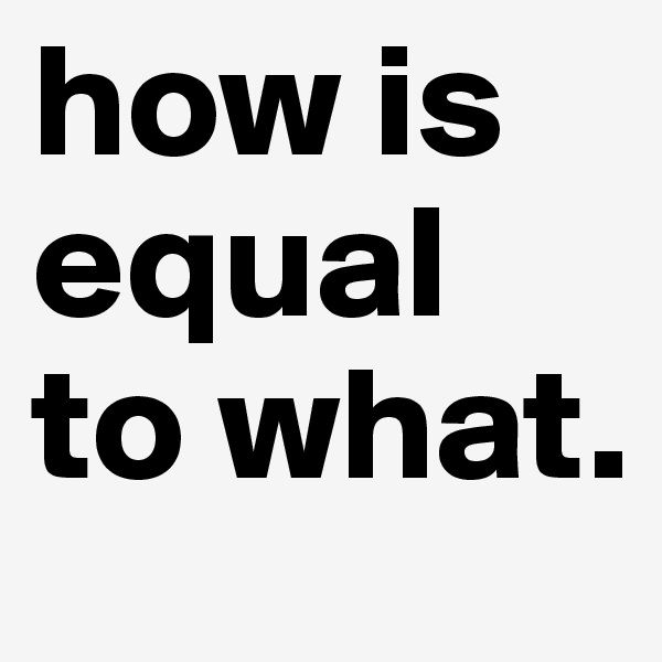 how is equal to what.