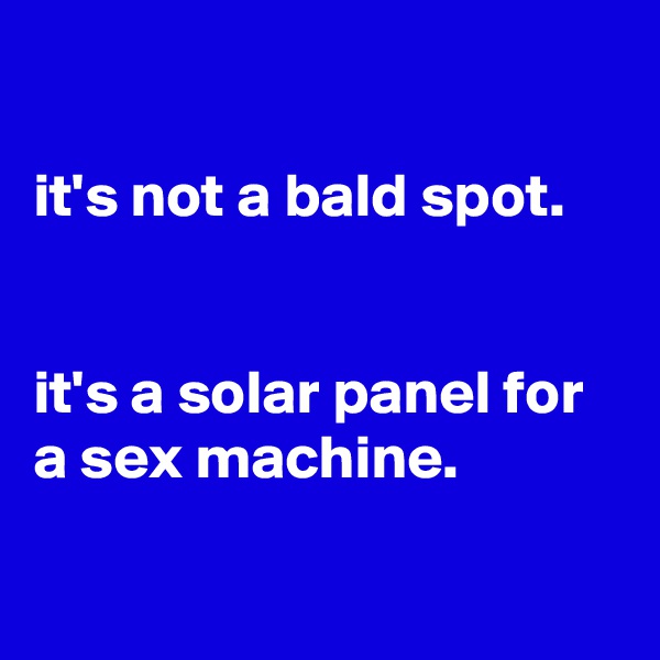 

it's not a bald spot.


it's a solar panel for a sex machine.

