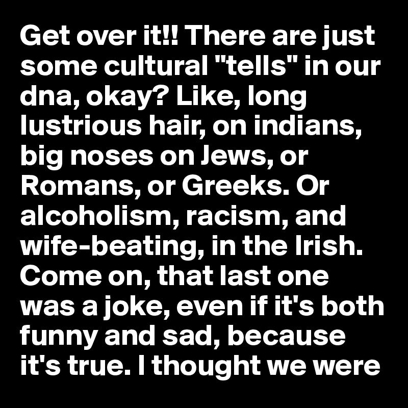 Get over it!! There are just some cultural "tells" in our dna, okay? Like, long lustrious hair, on indians, big noses on Jews, or Romans, or Greeks. Or alcoholism, racism, and wife-beating, in the Irish. Come on, that last one was a joke, even if it's both funny and sad, because it's true. I thought we were