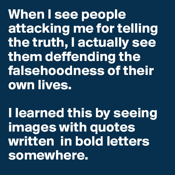 When I see people attacking me for telling the truth, I actually see them deffending the  falsehoodness of their  own lives. 

I learned this by seeing images with quotes written  in bold letters  somewhere.