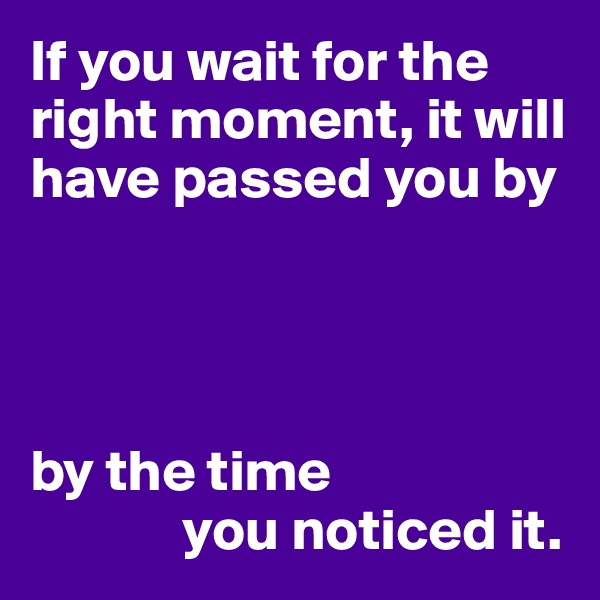 If you wait for the right moment, it will have passed you by




by the time 
             you noticed it.