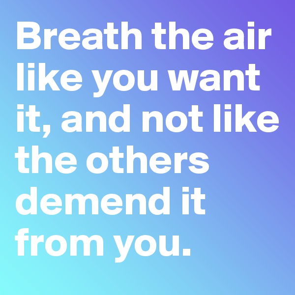 Breath the air like you want it, and not like the others demend it from you.