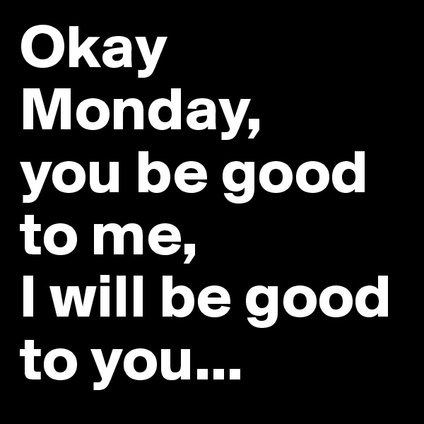 Okay Monday, 
you be good to me, 
I will be good to you...