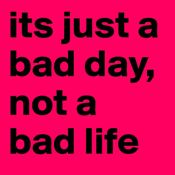 its just a bad day, not a bad life 