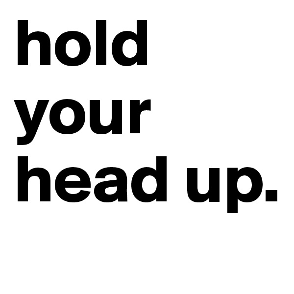 hold your head up.