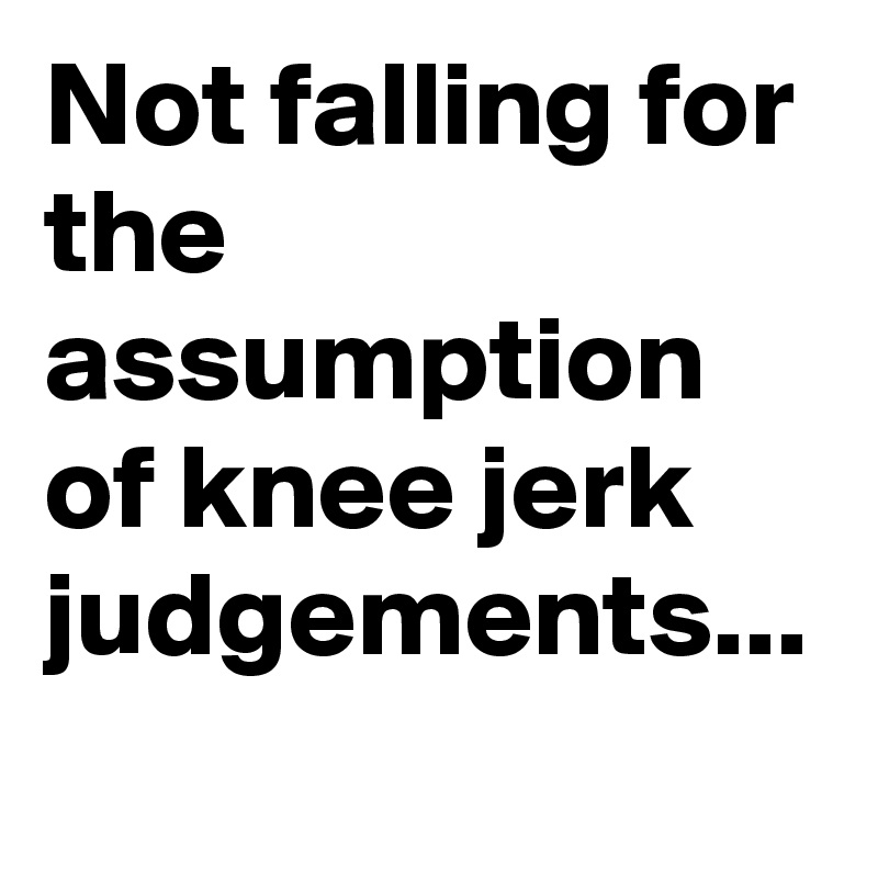 Not falling for the assumption of knee jerk judgements...
