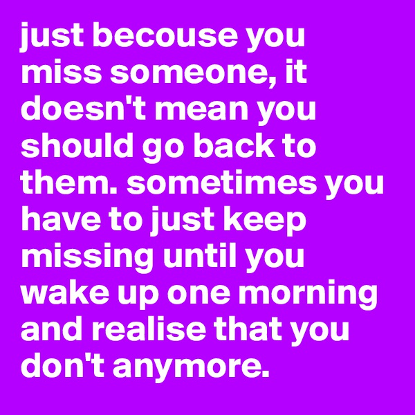 just becouse you miss someone, it doesn't mean you should go back to them. sometimes you have to just keep missing until you wake up one morning and realise that you don't anymore.