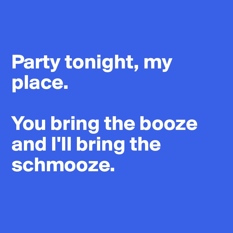 

Party tonight, my place. 

You bring the booze and I'll bring the schmooze. 

