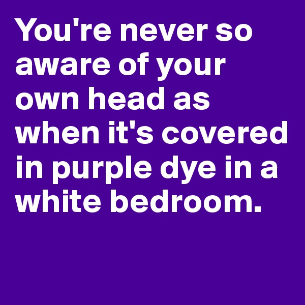 You're never so aware of your own head as when it's covered in purple dye in a white bedroom.
