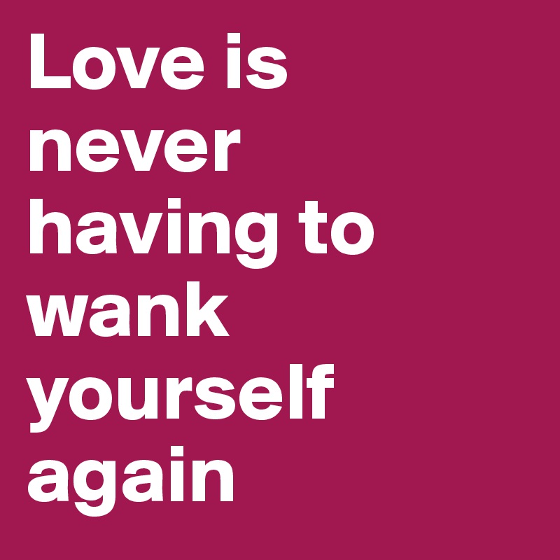 Love is 
never 
having to wank yourself again