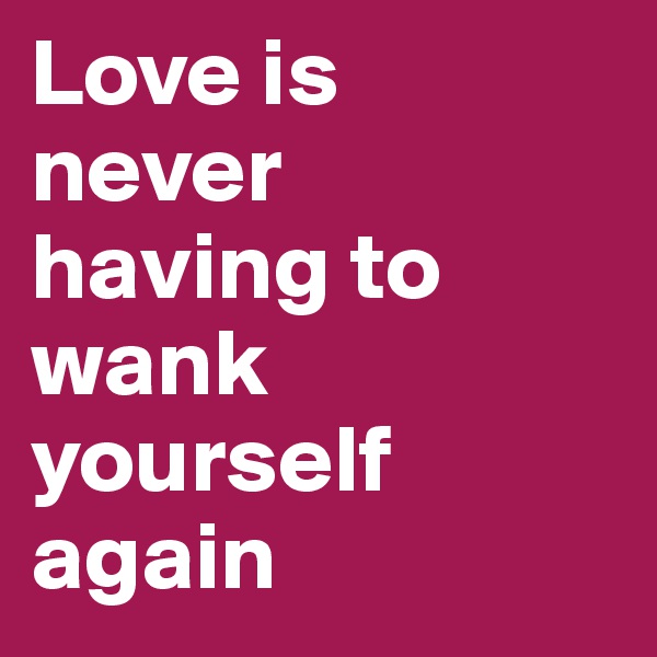Love is 
never 
having to wank yourself again